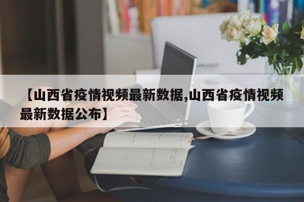 【山西省疫情视频最新数据,山西省疫情视频最新数据公布】