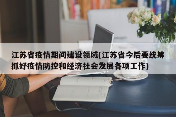 江苏省疫情期间建设领域(江苏省今后要统筹抓好疫情防控和经济社会发展各项工作)