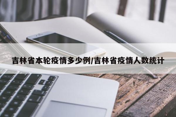 吉林省本轮疫情多少例/吉林省疫情人数统计