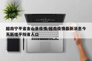 越南宁平省金山县疫情/越南疫情最新消息今天新增平阳省人口