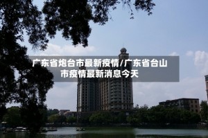 广东省炮台市最新疫情/广东省台山市疫情最新消息今天